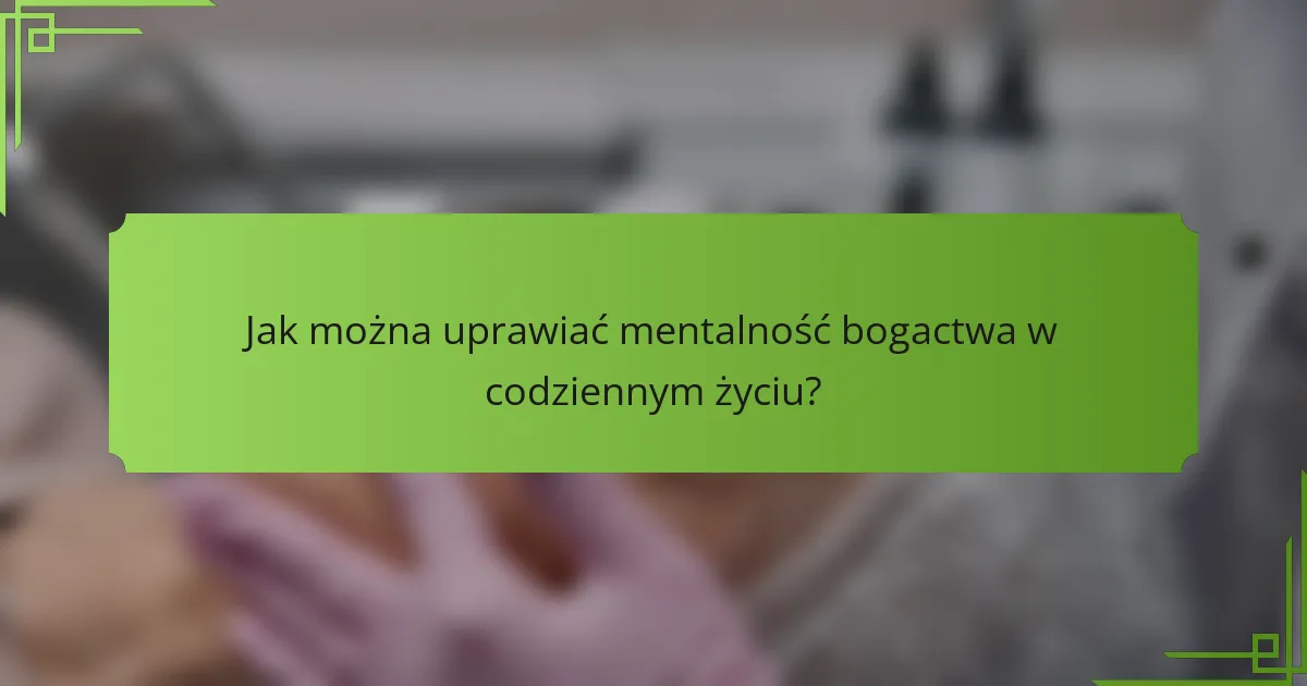 Jak można uprawiać mentalność bogactwa w codziennym życiu?