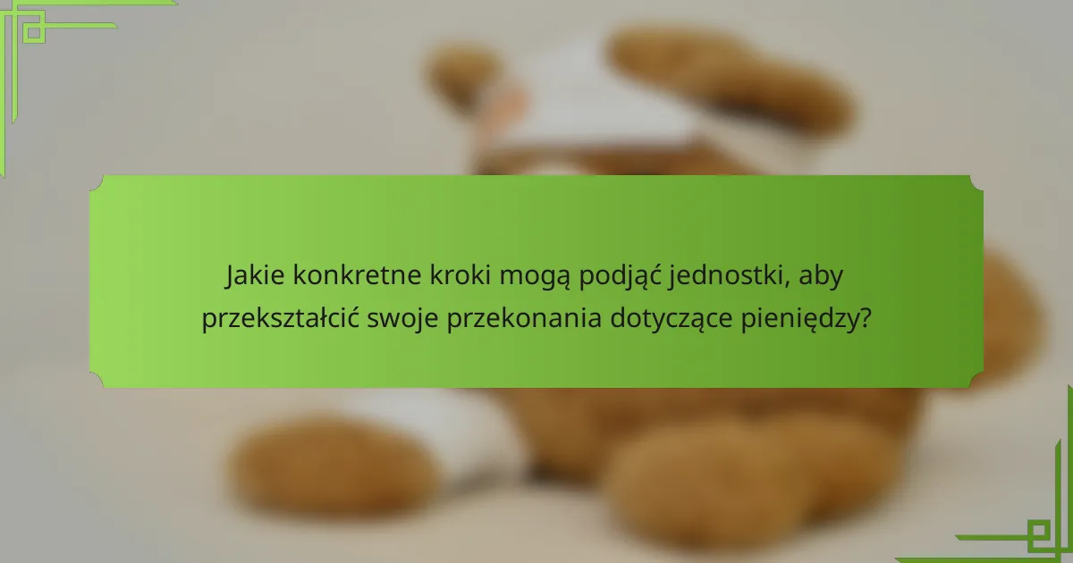 Jakie konkretne kroki mogą podjąć jednostki, aby przekształcić swoje przekonania dotyczące pieniędzy?