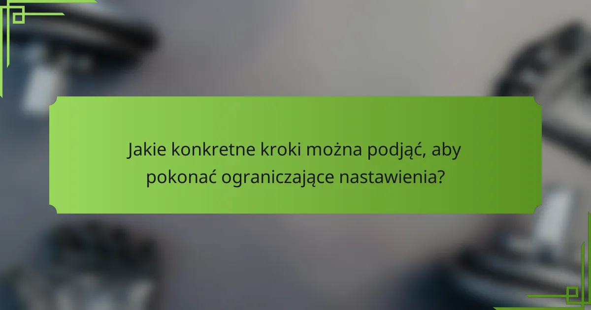 Jakie konkretne kroki można podjąć, aby pokonać ograniczające nastawienia?