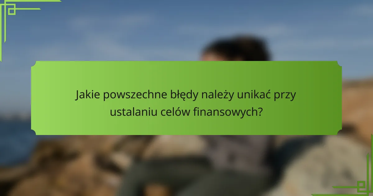 Jakie powszechne błędy należy unikać przy ustalaniu celów finansowych?