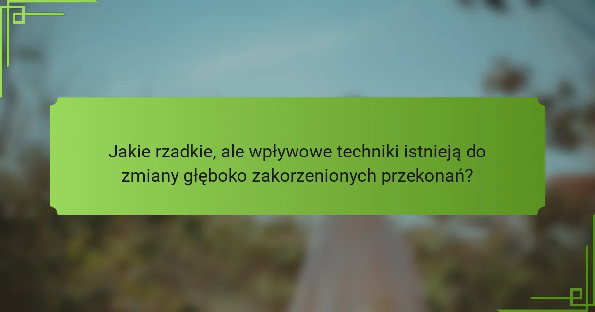 Jakie rzadkie, ale wpływowe techniki istnieją do zmiany głęboko zakorzenionych przekonań?