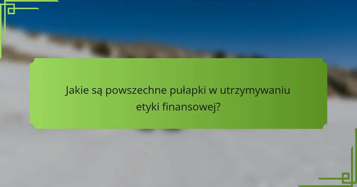Jakie są powszechne pułapki w utrzymywaniu etyki finansowej?