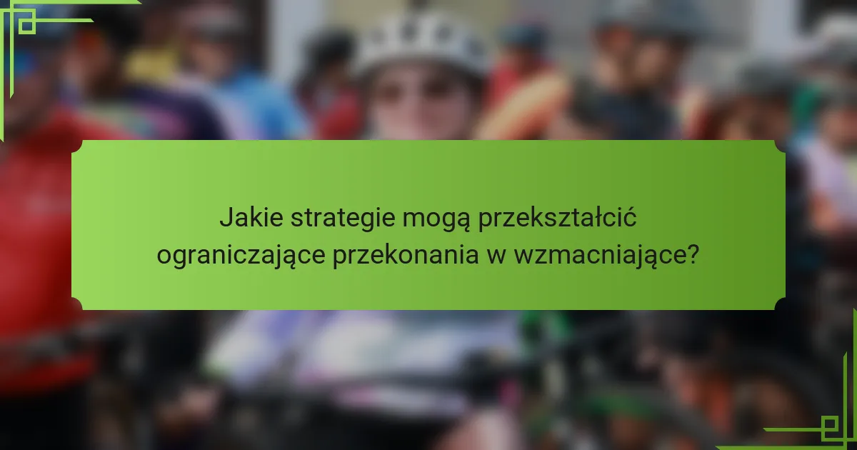 Jakie strategie mogą przekształcić ograniczające przekonania w wzmacniające?